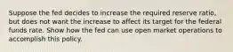 Suppose the fed decides to increase the required reserve ratio, but does not want the increase to affect its target for the federal funds rate. Show how the fed can use open market operations to accomplish this policy.