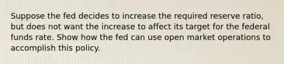 Suppose the fed decides to increase the required reserve ratio, but does not want the increase to affect its target for the federal funds rate. Show how the fed can use open market operations to accomplish this policy.