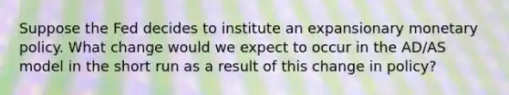 Suppose the Fed decides to institute an expansionary monetary policy. What change would we expect to occur in the AD/AS model in the short run as a result of this change in policy?