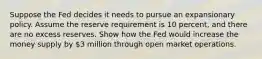 Suppose the Fed decides it needs to pursue an expansionary policy. Assume the reserve requirement is 10 percent, and there are no excess reserves. Show how the Fed would increase the money supply by 3 million through open market operations.