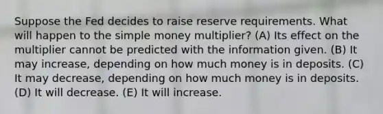 Suppose the Fed decides to raise reserve requirements. What will happen to the simple money multiplier? (A) Its effect on the multiplier cannot be predicted with the information given. (B) It may increase, depending on how much money is in deposits. (C) It may decrease, depending on how much money is in deposits. (D) It will decrease. (E) It will increase.