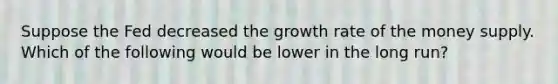 Suppose the Fed decreased the growth rate of the money supply. Which of the following would be lower in the long run?