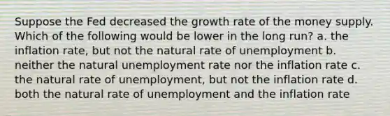 Suppose the Fed decreased the growth rate of the money supply. Which of the following would be lower in the long run? a. the inflation rate, but not the natural rate of unemployment b. neither the natural unemployment rate nor the inflation rate c. the natural rate of unemployment, but not the inflation rate d. both the natural rate of unemployment and the inflation rate