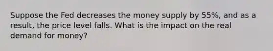 Suppose the Fed decreases the money supply by 55%, and as a result, the price level falls. What is the impact on the real demand for money?