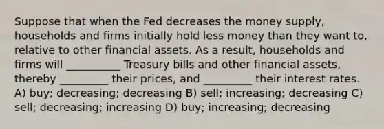 Suppose that when the Fed decreases the money supply, households and firms initially hold less money than they want to, relative to other financial assets. As a result, households and firms will __________ Treasury bills and other financial assets, thereby _________ their prices, and _________ their interest rates. A) buy; decreasing; decreasing B) sell; increasing; decreasing C) sell; decreasing; increasing D) buy; increasing; decreasing