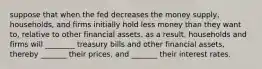 suppose that when the fed decreases the money supply, households, and firms initially hold less money than they want to, relative to other financial assets. as a result, households and firms will ________ treasury bills and other financial assets, thereby _______ their prices, and _______ their interest rates.