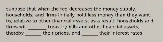 suppose that when the fed decreases the money supply, households, and firms initially hold less money than they want to, relative to other financial assets. as a result, households and firms will ________ treasury bills and other financial assets, thereby _______ their prices, and _______ their interest rates.