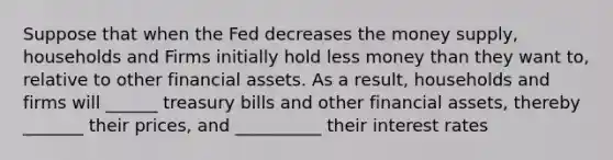 Suppose that when the Fed decreases the money supply, households and Firms initially hold less money than they want to, relative to other financial assets. As a result, households and firms will ______ treasury bills and other financial assets, thereby _______ their prices, and __________ their interest rates