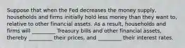 Suppose that when the Fed decreases the money supply, households and firms initially hold less money than they want to, relative to other financial assets. As a result, households and firms will _________ Treasury bills and other financial assets, thereby _________ their prices, and _________ their interest rates.