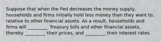 Suppose that when the Fed decreases the money supply, households and firms initially hold less money than they want to, relative to other financial assets. As a result, households and firms will _________ Treasury bills and other financial assets, thereby _________ their prices, and _________ their interest rates.