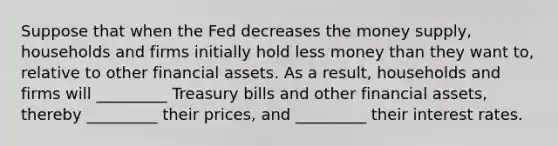 Suppose that when the Fed decreases the money​ supply, households and firms initially hold less money than they want​ to, relative to other financial assets. As a​ result, households and firms will​ _________ Treasury bills and other financial​ assets, thereby​ _________ their​ prices, and​ _________ their interest rates.