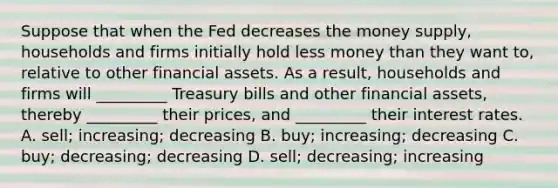 Suppose that when the Fed decreases the money​ supply, households and firms initially hold less money than they want​ to, relative to other <a href='https://www.questionai.com/knowledge/kzmW5sEdEs-financial-assets' class='anchor-knowledge'>financial assets</a>. As a​ result, households and firms will​ _________ Treasury bills and other financial​ assets, thereby​ _________ their​ prices, and​ _________ their <a href='https://www.questionai.com/knowledge/kUDTXKmzs3-interest-rates' class='anchor-knowledge'>interest rates</a>. A. ​sell; increasing; decreasing B. ​buy; increasing; decreasing C. ​buy; decreasing; decreasing D. ​sell; decreasing; increasing