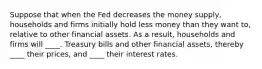 Suppose that when the Fed decreases the money supply, households and firms initially hold less money than they want to, relative to other financial assets. As a result, households and firms will ____. Treasury bills and other financial assets, thereby ____ their prices, and ____ their interest rates.