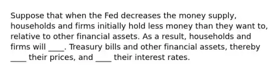 Suppose that when the Fed decreases the money supply, households and firms initially hold less money than they want to, relative to other financial assets. As a result, households and firms will ____. Treasury bills and other financial assets, thereby ____ their prices, and ____ their interest rates.