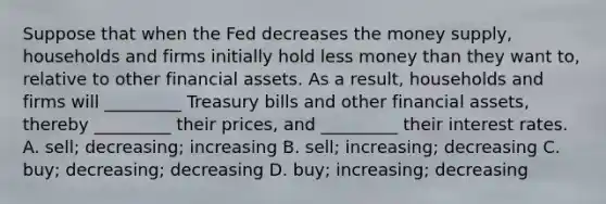 Suppose that when the Fed decreases the money​ supply, households and firms initially hold less money than they want​ to, relative to other financial assets. As a​ result, households and firms will​ _________ Treasury bills and other financial​ assets, thereby​ _________ their​ prices, and​ _________ their interest rates. A. ​sell; decreasing; increasing B. sell; increasing; decreasing C. buy; decreasing; decreasing D. buy; increasing; decreasing