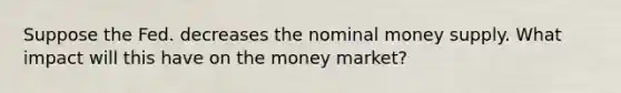 Suppose the Fed. decreases the nominal money supply. What impact will this have on the money market?