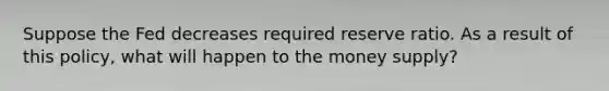 Suppose the Fed decreases required reserve ratio. As a result of this policy, what will happen to the money supply?