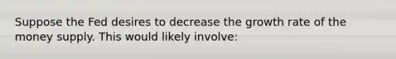 Suppose the Fed desires to decrease the growth rate of the money supply. This would likely involve: