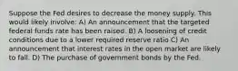 Suppose the Fed desires to decrease the money supply. This would likely involve: A) An announcement that the targeted federal funds rate has been raised. B) A loosening of credit conditions due to a lower required reserve ratio C) An announcement that interest rates in the open market are likely to fall. D) The purchase of government bonds by the Fed.