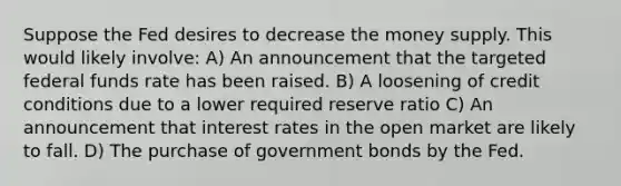 Suppose the Fed desires to decrease the money supply. This would likely involve: A) An announcement that the targeted federal funds rate has been raised. B) A loosening of credit conditions due to a lower required reserve ratio C) An announcement that interest rates in the open market are likely to fall. D) The purchase of government bonds by the Fed.