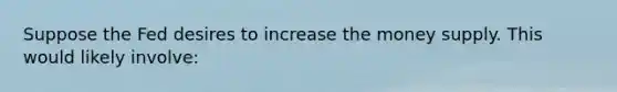 Suppose the Fed desires to increase the money supply. This would likely involve: