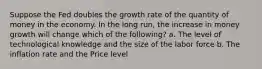 Suppose the Fed doubles the growth rate of the quantity of money in the economy. In the long run, the increase in money growth will change which of the following? a. The level of technological knowledge and the size of the labor force b. The inflation rate and the Price level