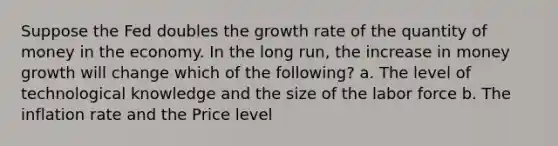 Suppose the Fed doubles the growth rate of the quantity of money in the economy. In the long run, the increase in money growth will change which of the following? a. The level of technological knowledge and the size of the labor force b. The inflation rate and the Price level