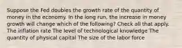 Suppose the Fed doubles the growth rate of the quantity of money in the economy. In the long run, the increase in money growth will change which of the following? Check all that apply. The inflation rate The level of technological knowledge The quantity of physical capital The size of the labor force