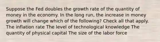 Suppose the Fed doubles the growth rate of the quantity of money in the economy. In the long run, the increase in money growth will change which of the following? Check all that apply. The inflation rate The level of technological knowledge The quantity of physical capital The size of the labor force