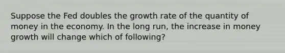 Suppose the Fed doubles the growth rate of the quantity of money in the economy. In the long run, the increase in money growth will change which of following?