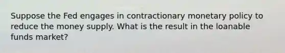 Suppose the Fed engages in contractionary monetary policy to reduce the money supply. What is the result in the loanable funds market?