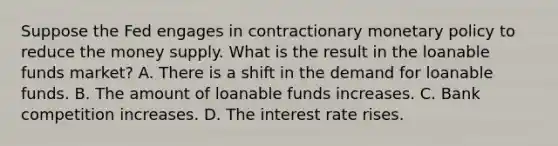 Suppose the Fed engages in contractionary <a href='https://www.questionai.com/knowledge/kEE0G7Llsx-monetary-policy' class='anchor-knowledge'>monetary policy</a> to reduce the money supply. What is the result in the loanable funds market? A. There is a shift in the demand for loanable funds. B. The amount of loanable funds increases. C. Bank competition increases. D. The interest rate rises.