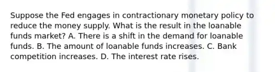 Suppose the Fed engages in contractionary monetary policy to reduce the money supply. What is the result in the loanable funds market?​ A. There is a shift in the demand for loanable funds.​ B. The amount of loanable funds increases.​ C. Bank competition increases.​ D. The interest rate rises.