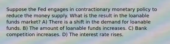 Suppose the Fed engages in contractionary <a href='https://www.questionai.com/knowledge/kEE0G7Llsx-monetary-policy' class='anchor-knowledge'>monetary policy</a> to reduce the money supply. What is the result in the loanable funds market? A) There is a shift in the demand for loanable funds. B) The amount of loanable funds increases. C) Bank competition increases. D) The interest rate rises.