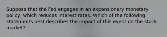 Suppose that the Fed engages in an expansionary monetary​ policy, which reduces interest rates. Which of the following statements best describes the impact of this event on the stock​ market?