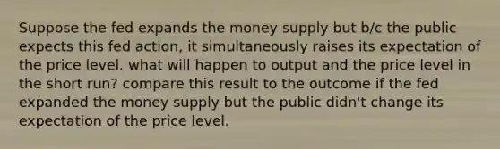 Suppose the fed expands the money supply but b/c the public expects this fed action, it simultaneously raises its expectation of the price level. what will happen to output and the price level in the short run? compare this result to the outcome if the fed expanded the money supply but the public didn't change its expectation of the price level.