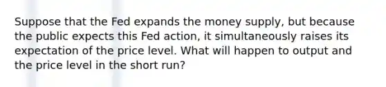 Suppose that the Fed expands the money supply, but because the public expects this Fed action, it simultaneously raises its expectation of the price level. What will happen to output and the price level in the short run?