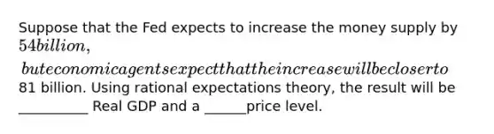 Suppose that the Fed expects to increase the money supply by 54 billion, but economic agents expect that the increase will be closer to81 billion. Using rational expectations theory, the result will be __________ Real GDP and a ______price level.