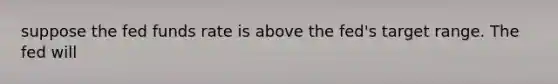 suppose the fed funds rate is above the fed's target range. The fed will