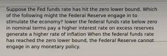 Suppose the Fed funds rate has hit the zero lower bound. Which of the following might the Federal Reserve engage in to stimulate the economy? lower the federal funds rate below zero in nominal terms pay a higher interest rate on excess reserves generate a higher rate of inflation When the federal funds rate has reached the zero lower bound, the Federal Reserve cannot engage in any monetary policy.