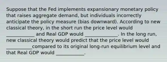 Suppose that the Fed implements expansionary monetary policy that raises aggregate demand, but individuals incorrectly anticipate the policy measure (bias downward). According to new classical theory, in the short run the price level would ____________ and Real GDP would ______________. In the long run, new classical theory would predict that the price level would ___________compared to its original long-run equilibrium level and that Real GDP would ____________.