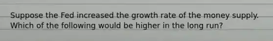 Suppose the Fed increased the growth rate of the money supply. Which of the following would be higher in the long run?