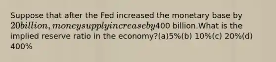 Suppose that after the Fed increased the monetary base by 20 billion, money supply increase by400 billion.What is the implied reserve ratio in the economy?(a)5%(b) 10%(c) 20%(d) 400%