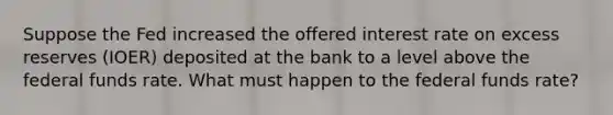 Suppose the Fed increased the offered interest rate on excess reserves (IOER) deposited at the bank to a level above the federal funds rate. What must happen to the federal funds rate?