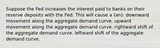 Suppose the Fed increases the interest paid to banks on their reserve deposits with the Fed. This will cause a (an): downward movement along the aggregate demand curve. upward movement along the aggregate demand curve. rightward shift of the aggregate demand curve. leftward shift of the aggregate demand curve.