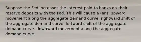 Suppose the Fed increases the interest paid to banks on their reserve deposits with the Fed. This will cause a (an): upward movement along the aggregate demand curve. rightward shift of the aggregate demand curve. leftward shift of the aggregate demand curve. downward movement along the aggregate demand curve.