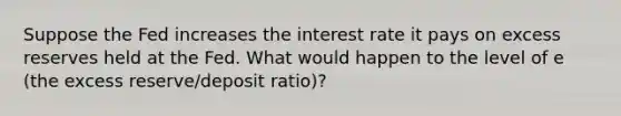 Suppose the Fed increases the interest rate it pays on excess reserves held at the Fed. What would happen to the level of e (the excess reserve/deposit ratio)?