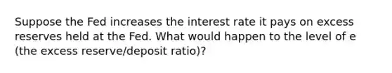 Suppose the Fed increases the interest rate it pays on excess reserves held at the Fed. What would happen to the level of e ​(the excess​ reserve/deposit ​ratio)​?