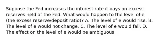 Suppose the Fed increases the interest rate it pays on excess reserves held at the Fed. What would happen to the level of e ​(the excess​ reserve/deposit ​ratio)​? A. The level of e would rise. B. The level of e would not change. C. The level of e would fall. D. The effect on the level of e would be ambiguous