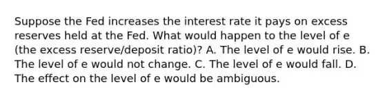 Suppose the Fed increases the interest rate it pays on excess reserves held at the Fed. What would happen to the level of e ​(the excess​ reserve/deposit ​ratio)​? A. The level of e would rise. B. The level of e would not change. C. The level of e would fall. D. The effect on the level of e would be ambiguous.